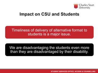 STUDENT SERVICES OFFICE, ACCESS & COUNSELLING
Impact on CSU and Students
Timeliness of delivery of alternative format to
students is a major issue.
We are disadvantaging the students even more
than they are disadvantaged by their disability.
 