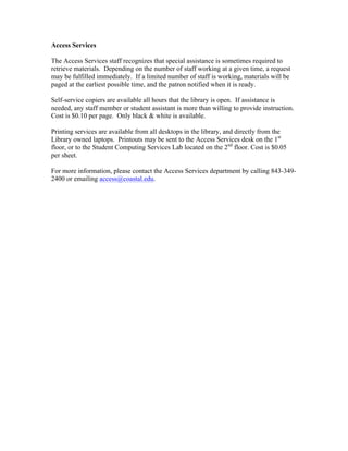 Access Services
The Access Services staff recognizes that special assistance is sometimes required to
retrieve materials. Depending on the number of staff working at a given time, a request
may be fulfilled immediately. If a limited number of staff is working, materials will be
paged at the earliest possible time, and the patron notified when it is ready.
Self-service copiers are available all hours that the library is open. If assistance is
needed, any staff member or student assistant is more than willing to provide instruction.
Cost is $0.10 per page. Only black & white is available.
Printing services are available from all desktops in the library, and directly from the
Library owned laptops. Printouts may be sent to the Access Services desk on the 1st
floor, or to the Student Computing Services Lab located on the 2nd
floor. Cost is $0.05
per sheet.
For more information, please contact the Access Services department by calling 843-349-
2400 or emailing access@coastal.edu.
 