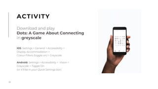 11
iOS: Settings > General > Accessibility >
Display Accommodation >
Colour Filters (toggle on) > Greyscale
Android: Settings > Accessibility > Vision >
Greyscale > Toggle On
(or it’ll be in your Quick Settings bar)
ACTIVITY
Download and play
Dots: A Game About Connecting
in greyscale
 