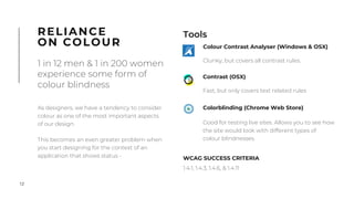 12
As designers, we have a tendency to consider
colour as one of the most important aspects
of our design.
This becomes an even greater problem when
you start designing for the context of an
application that shows status -
RELIANCE
ON COLOUR
1 in 12 men & 1 in 200 women
experience some form of
colour blindness
Tools
WCAG SUCCESS CRITERIA
1.4.1, 1.4.3, 1.4.6, & 1.4.11
!
Colour Contrast Analyser (Windows & OSX)
Clunky, but covers all contrast rules.
Contrast (OSX)
Fast, but only covers text related rules
Colorblinding (Chrome Web Store)
Good for testing live sites. Allows you to see how
the site would look with different types of
colour blindnesses.
 