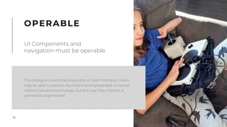 15
This category covers the physicality of User Interfaces. Users
may be able to process the information presented on screen
without assistive technology, but the way they interact is
somewhat augmented.
OPERABLE
UI Components and
navigation must be operable
 