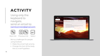 16
Bonus challenges for people
using Outlook:
• Make the email high priority
• Change the font of the body
text to a serif typeface
ACTIVITY
Using only the
keyboard to
navigate,
send an email to:
npmtconnect@gmail.com
Next link Previous link Select
 
