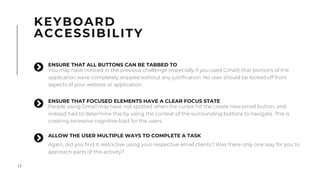 17
KEYBOARD
ACCESSIBILITY
ENSURE THAT FOCUSED ELEMENTS HAVE A CLEAR FOCUS STATE
People using Gmail may have not spotted when the cursor hit the create new email button, and
instead had to determine this by using the context of the surrounding buttons to navigate. This is
creating excessive cognitive load for the users.
"
ALLOW THE USER MULTIPLE WAYS TO COMPLETE A TASK
Again, did you find it restrictive using your respective email clients? Was there only one way for you to
approach parts of this activity?
"
ENSURE THAT ALL BUTTONS CAN BE TABBED TO
You may have noticed in the previous challenge (especially if you used Gmail) that portions of the
application were completely skipped without any justification. No user should be locked off from
aspects of your website or application.
"
 