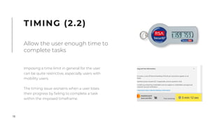 18
Imposing a time limit in general for the user
can be quite restrictive, especially users with
mobility users.
The timing issue worsens when a user loses
their progress by failing to complete a task
within the imposed timeframe.
TIMING (2.2)
Allow the user enough time to
complete tasks
 