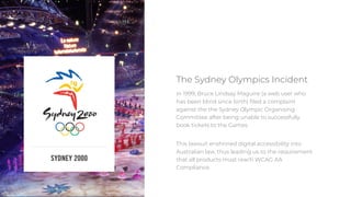 2
In 1999, Bruce Lindsay Maguire (a web user who
has been blind since birth) filed a complaint
against the the Sydney Olympic Organising
Committee after being unable to successfully
book tickets to the Games.
This lawsuit enshrined digital accessibility into
Australian law, thus leading us to the requirement
that all products must reach WCAG AA
Compliance.
The Sydney Olympics Incident
 