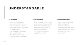 21
UNDERSTANDABLE
3.1. Readable
• Is the content easy to
comprehend? (i.e. do you
need more than a lower
secondary level of education
to understand?)
• Has the page’s language
been marked up?
• Are abbreviations and
unusual words explained?
3.3. Input Assistance
• Have you provided clear
labels on inputs?
• Have you provided
meaningful error states?
• Have you tried your best to
prevent errors from
occurring?
3.2. Predictable
• Does the page act In the way
a user would anticipate it to?
• Does the context change
when the user focuses or
inputs information?
• Are similar components
tagged the same?
 