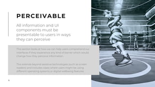 6
This section looks at how we can help users comprehend our
interfaces if they experience any kind of barrier which would
change how they perceive information.
This extends beyond assistive technologies (such as screen
readers) and includes cases where users might be using
different operating systems or digital wellbeing features
PERCEIVABLE
All information and UI
components must be
presentable to users in ways
they can perceive
 