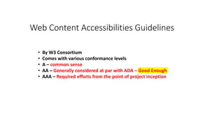 Web Content Accessibilities Guidelines
• By W3 Consortium
• Comes with various conformance levels
• A – common sense
• AA – Generally considered at par with ADA – Good Enough
• AAA – Required efforts from the point of project inception
 