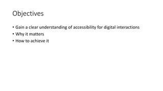 Objectives
• Gain a clear understanding of accessibility for digital interactions
• Why it matters
• How to achieve it
 