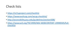 Check lists
• https://a11yproject.com/checklist
• https://www.wuhcag.com/wcag-checklist/
• http://accessibility.psu.edu/guidelines/section508/
• https://www.w3.org/TR/1999/WAI-WEBCONTENT-19990505/full-
checklist
 