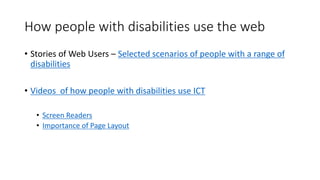 How people with disabilities use the web
• Stories of Web Users – Selected scenarios of people with a range of
disabilities
• Videos of how people with disabilities use ICT
• Screen Readers
• Importance of Page Layout
 