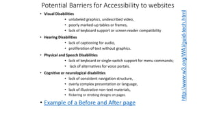 Potential Barriers for Accessibility to websites
• Visual Disabilities
• unlabeled graphics, undescribed video,
• poorly marked-up tables or frames,
• lack of keyboard support or screen reader compatibility
• Hearing Disabilities
• lack of captioning for audio,
• proliferation of text without graphics.
• Physical and Speech Disabilities
• lack of keyboard or single-switch support for menu commands;
• lack of alternatives for voice portals.
• Cognitive or neurological disabilities
• lack of consistent navigation structure,
• overly complex presentation or language,
• lack of illustrative non-text materials,
• flickering or strobing designs on pages.
• Example of a Before and After page
http://www.w3.org/WAI/guid-tech.html
 