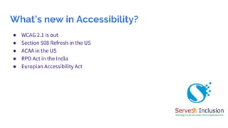 What’s new in Accessibility?
● WCAG 2.1 is out
● Section 508 Refresh in the US
● ACAA in the US
● RPD Act in the India
● E...