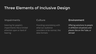 Three Elements of Inclusive Design
Impairments Culture Environment
Catering for people’s
impairments like a limited
attention span or hard of
hearing
Providing consistency with
what our audience
considers to be normal, like
data formats
Offering solutions to people
in different situations and
places like on the Tube, or
abroad
 