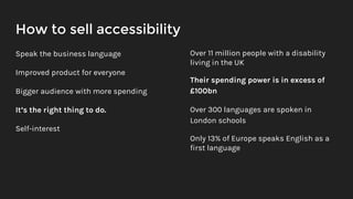 How to sell accessibility
Speak the business language
Improved product for everyone
Bigger audience with more spending
It’s the right thing to do.
Self-interest
Over 11 million people with a disability
living in the UK
Their spending power is in excess of
£100bn
Over 300 languages are spoken in
London schools
Only 13% of Europe speaks English as a
first language
 