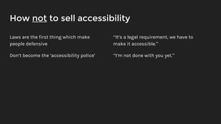 How not to sell accessibility
Laws are the first thing which make
people defensive
Don’t become the ‘accessibility police’
“It’s a legal requirement, we have to
make it accessible.”
“I’m not done with you yet.”
 