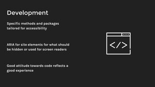 Development
Specific methods and packages
tailored for accessibility
ARIA for site elements for what should
be hidden or used for screen readers
Good attitude towards code reflects a
good experience
 