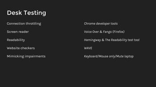 Desk Testing
Connection throttling
Screen reader
Readability
Website checkers
Mimicking impairments
Chrome developer tools
Voice Over & Fangs (Firefox)
Hemingway & The Readability test tool
WAVE
Keyboard/Mouse only/Mute laptop
 