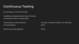 Continuous Testing
No testing is a one time thing
Usability testing should at least include
one person with an impairment
Test product under different
circumstances
Continuous testing tools
Use your empathy maps as a starting
point
Pa11y
 