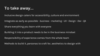 To take away...
Inclusive design caters for accessibility, culture and environment
Integrate as early as possible - business - marketing - UX - Design - Dev - QA
Share everything you learn with everyone
Building it into a product needs to be in the business mindset
Responsibility of experience comes from the whole team
Methods to build it, personas to craft for, aesthetics to design with
 