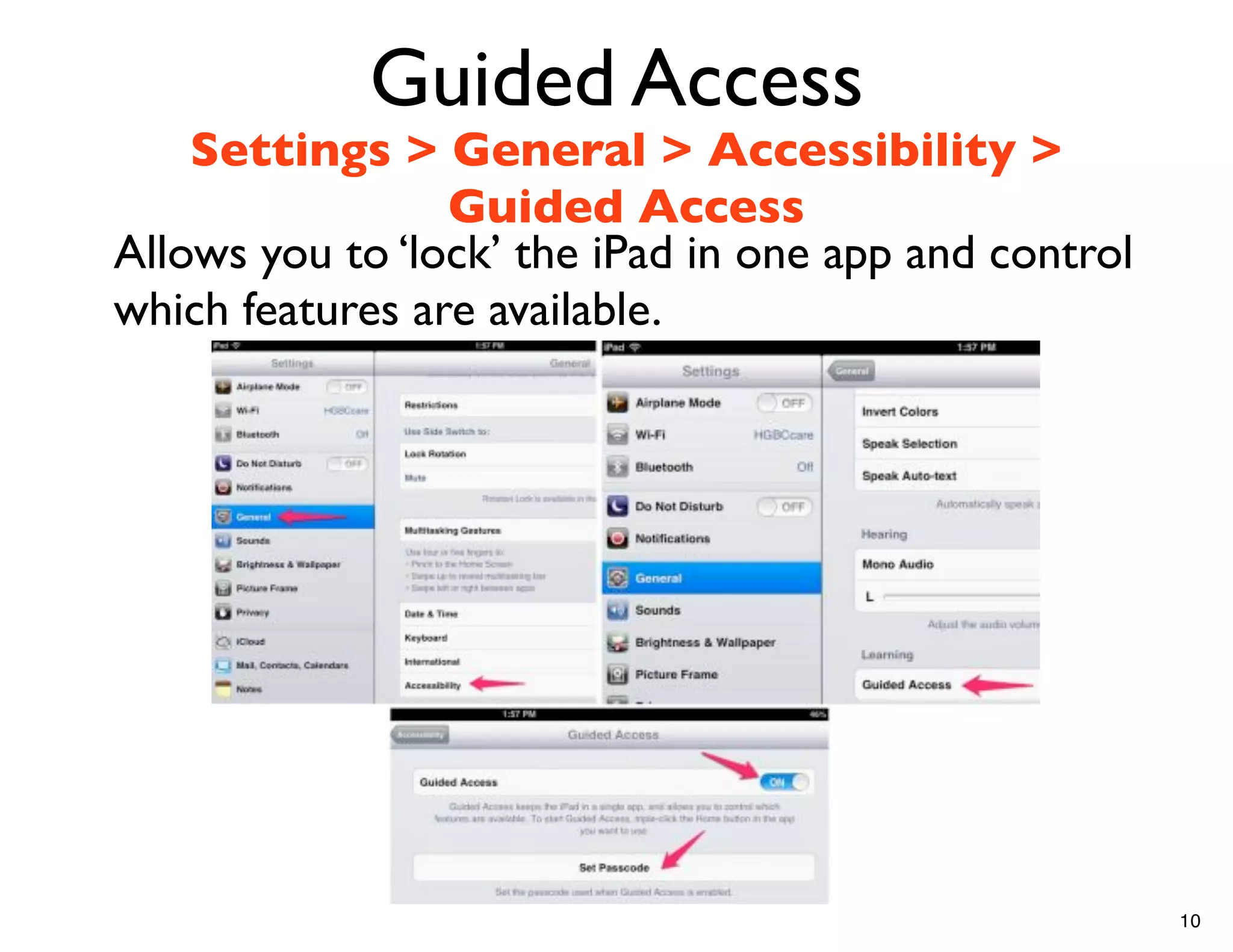 Guided Access
    Settings > General > Accessibility >
                 Guided Access
Allows you to ‘lock’ the iPad in one app and control
which features are available.




                                                       10
 