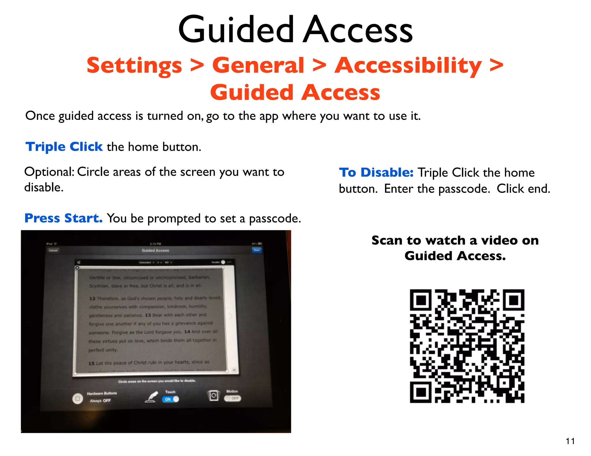 Guided Access
           Settings > General > Accessibility >
                      Guided Access
Once guided access is turned on, go to the app where you want to use it.

Triple Click the home button.
Optional: Circle areas of the screen you want to         To Disable: Triple Click the home
disable.                                                 button. Enter the passcode. Click end.

Press Start. You be prompted to set a passcode.
                                                              Scan to watch a video on
                                                                  Guided Access.




                                                                                                  11
 