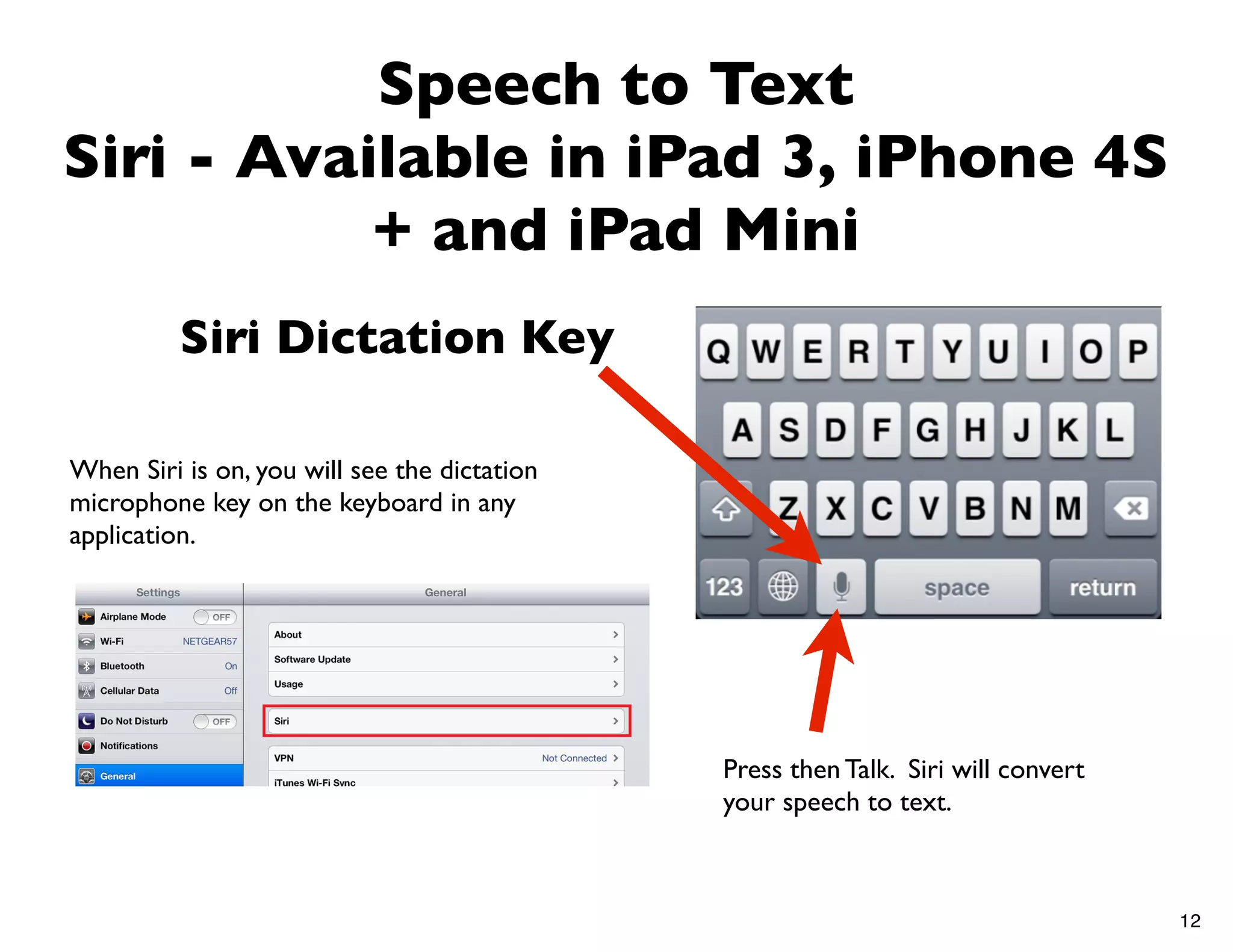 Speech to Text
Siri - Available in iPad 3, iPhone 4S
           + and iPad Mini
          Siri Dictation Key

When Siri is on, you will see the dictation
microphone key on the keyboard in any
application.




                                              Press then Talk. Siri will convert
                                              your speech to text.



                                                                                   12
 