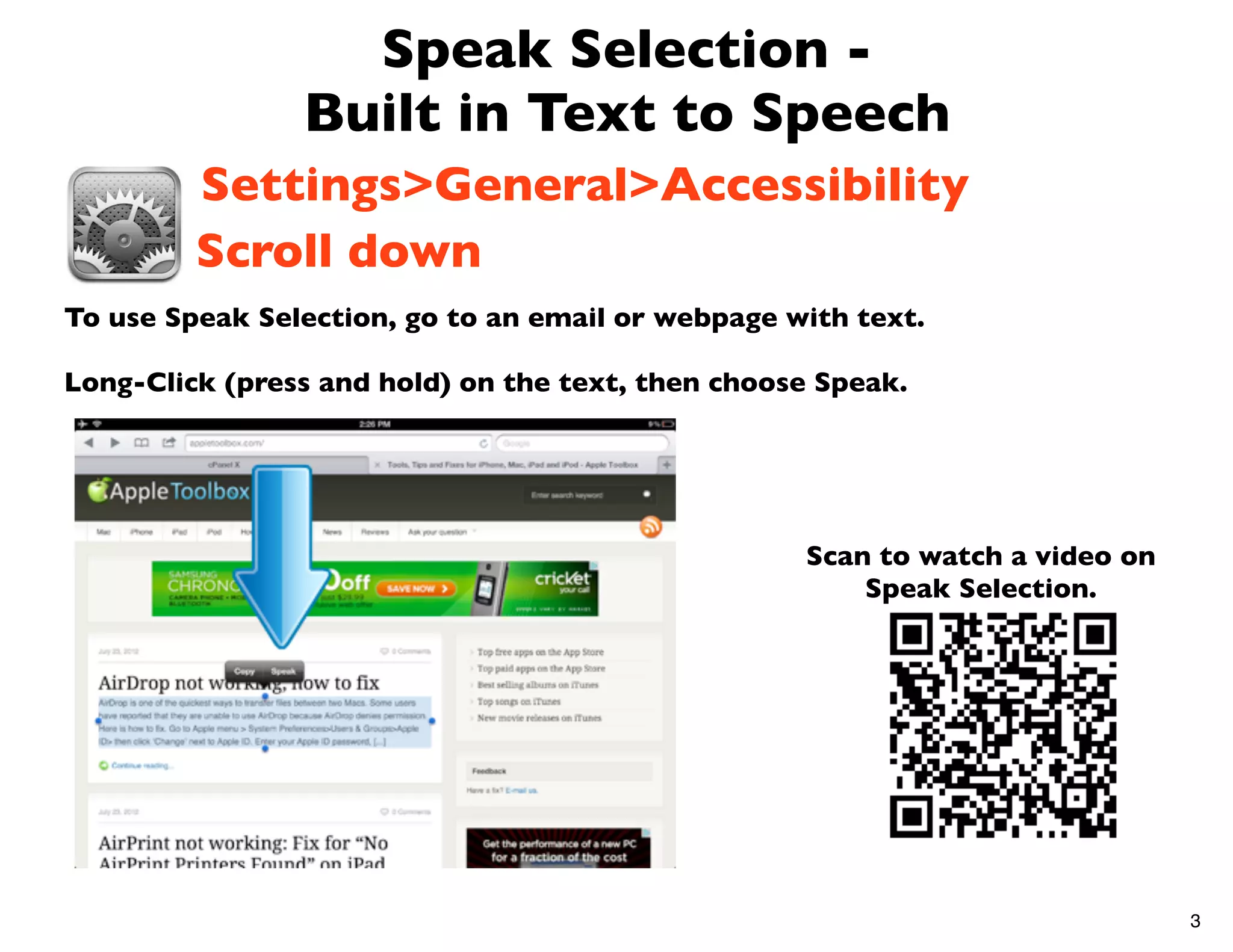 Speak Selection -
                Built in Text to Speech
         Settings>General>Accessibility
         Scroll down
To use Speak Selection, go to an email or webpage with text.

Long-Click (press and hold) on the text, then choose Speak.




                                                   Scan to watch a video on
                                                       Speak Selection.




                                                                              3
 