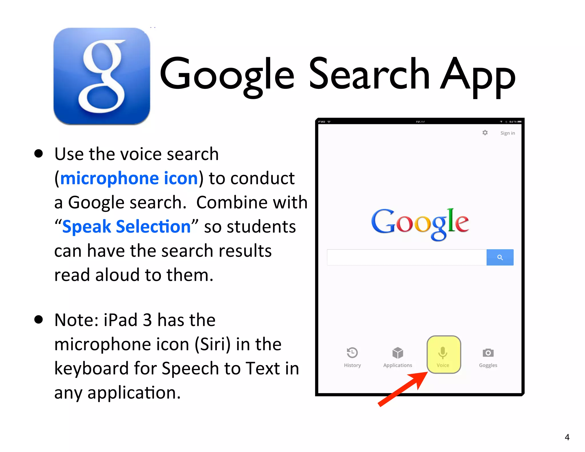 Google Search App
• Use	
  the	
  voice	
  search	
  
    (microphone	
  icon)	
  to	
  conduct	
  
    a	
  Google	
  search.	
  	
  Combine	
  with	
  
    “Speak	
  Selec/on”	
  so	
  students	
  
    can	
  have	
  the	
  search	
  results	
  
    read	
  aloud	
  to	
  them.

• Note:	
  iPad	
  3	
  has	
  the	
  
    microphone	
  icon	
  (Siri)	
  in	
  the	
  
    keyboard	
  for	
  Speech	
  to	
  Text	
  in	
  
    any	
  applicaGon.

                                                        4
 