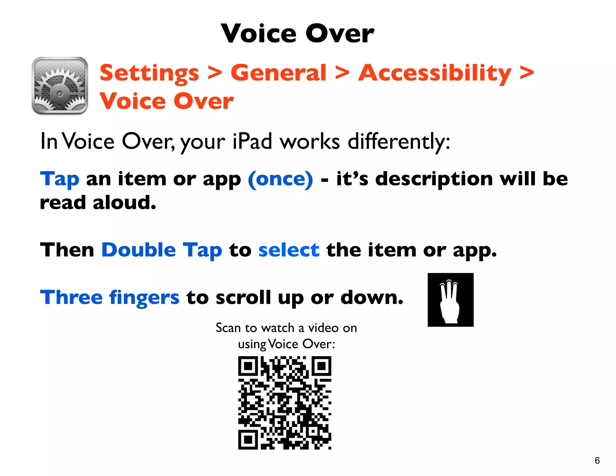 Voice Over
      Settings > General > Accessibility >
      Voice Over
In Voice Over, your iPad works differently:
Tap an item or app (once) - it’s description will be
read aloud.

Then Double Tap to select the item or app.

Three ﬁngers to scroll up or down.
                  Scan to watch a video on
                      using Voice Over:




                                                       6
 