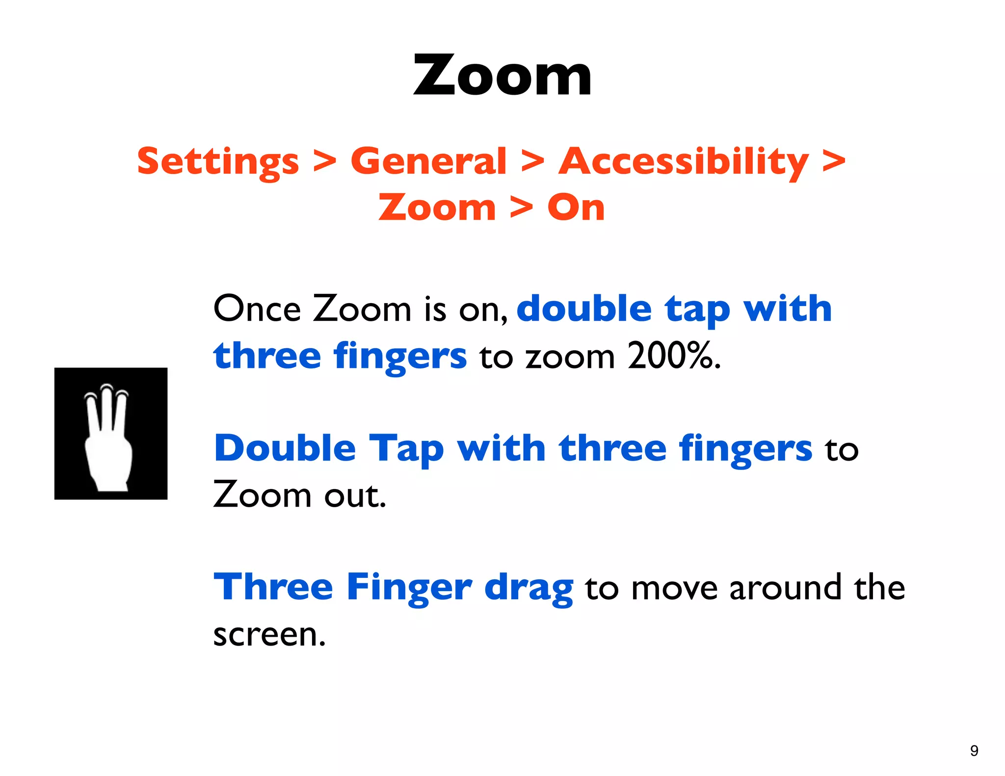 Zoom
Settings > General > Accessibility >
            Zoom > On

   Once Zoom is on, double tap with
   three ﬁngers to zoom 200%.

   Double Tap with three ﬁngers to
   Zoom out.

   Three Finger drag to move around the
   screen.

                                          9
 