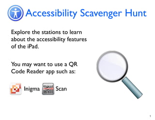 Accessibility Scavenger Hunt
Explore the stations to learn
about the accessibility features
of the iPad.

You may want to use a QR
Code Reader app such as:

     Inigma       Scan



                                     1
 