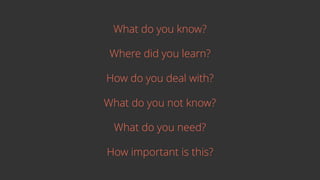 What do you know?
Where did you learn?
How do you deal with?
What do you not know?
What do you need?
How important is this?
 