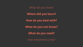 What do you know?
Where did you learn?
How do you deal with?
What do you not know?
What do you need?
How important is this?
 