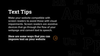 Text Tips
Make your website compatible with
screen readers to assist those with visual
impairments. Screen readers are assistive
devices that go through the flow of your
webpage and convert text to speech.
Here are some ways that you can
improve text on your website
 