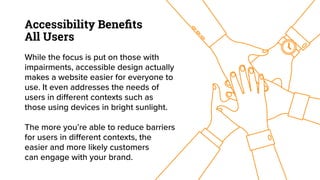 Accessibility Beneﬁts
All Users
While the focus is put on those with
impairments, accessible design actually
makes a website easier for everyone to
use. It even addresses the needs of
users in different contexts such as
those using devices in bright sunlight.
The more you’re able to reduce barriers
for users in different contexts, the
easier and more likely customers
can engage with your brand.
 