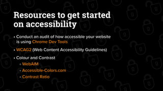 Resources to get started
on accessibility
• Conduct an audit of how accessible your website
is using Chrome Dev Tools
• WCAG2 (Web Content Accessibility Guidelines)
• Colour and Contrast
WebAIM
Accessible-Colors.com
Contrast Ratio
 