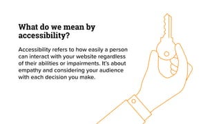What do we mean by
accessibility?
Accessibility refers to how easily a person
can interact with your website regardless
of their abilities or impairments. It’s about
empathy and considering your audience
with each decision you make.
 