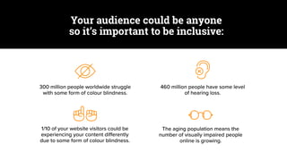300 million people worldwide struggle
with some form of colour blindness.
460 million people have some level
of hearing loss.
1/10 of your website visitors could be
experiencing your content differently
due to some form of colour blindness.
The aging population means the
number of visually impaired people
online is growing.
Your audience could be anyone
so it’s important to be inclusive:
 