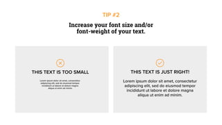 Lorem ipsum dolor sit amet, consectetur
adipiscing elit, sed do eiusmod tempor
incididunt ut labore et dolore magna
aliqua ut enim ad minim.
Increase your font size and/or
font-weight of your text.
TIP #2
THIS TEXT IS TOO SMALL
Lorem ipsum dolor sit amet, consectetur
adipiscing elit, sed do eiusmod tempor
incididunt ut labore et dolore magna
aliqua ut enim ad minim.
THIS TEXT IS JUST RIGHT!
 