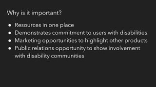 Why is it important?
● Resources in one place
● Demonstrates commitment to users with disabilities
● Marketing opportunities to highlight other products
● Public relations opportunity to show involvement
with disability communities
 
