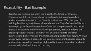 Readability - Bad Example
Bank On is a national program managed by the Cities for Financial
Empowerment. It is a comprehensive strategy to bring unbanked and
underbanked residents into the financial mainstream. With the goal of
helping families lay their financial foundation, the City of Atlanta will launch
its own program later this year-Bank On Atlanta. In partnership with local
financial institutions and community organizations, Bank On Atlanta will
provide practical financial skills that will enable residents and small
businesses to better manage their finances and plan for their future. We will
also provide increased access to low-cost personal and business accounts
and services, as well as ongoing, high quality financial education and one-
on-one individualized financial coaching.
 