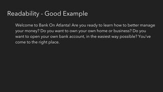 Readability - Good Example
Welcome to Bank On Atlanta! Are you ready to learn how to better manage
your money? Do you want to own your own home or business? Do you
want to open your own bank account, in the easiest way possible? You’ve
come to the right place.
 