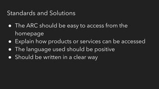 Standards and Solutions
● The ARC should be easy to access from the
homepage
● Explain how products or services can be accessed
● The language used should be positive
● Should be written in a clear way
 