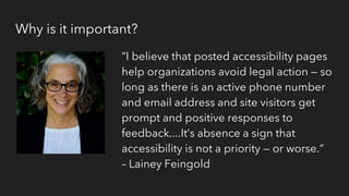 Why is it important?
“I believe that posted accessibility pages
help organizations avoid legal action — so
long as there is an active phone number
and email address and site visitors get
prompt and positive responses to
feedback....It’s absence a sign that
accessibility is not a priority — or worse.”
– Lainey Feingold
 