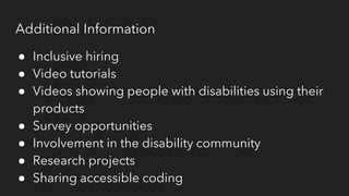 Additional Information
● Inclusive hiring
● Video tutorials
● Videos showing people with disabilities using their
products
● Survey opportunities
● Involvement in the disability community
● Research projects
● Sharing accessible coding
 