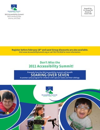 Nonprofit Org.
                                                                                                             U.S. Postage Paid
     DISCOVER • CONNECT • GROW                                                                                  McLean, VA
2011 Accessibility Summit                                                                                      Permit #1688
   8925 Leesburg Pike
    Vienna, VA 22182




           Register before February 18th and save! group discounts are also available.
                             Visit www.AccessibilitySummit.org or call 703-770-2918 for more information.




                                                         Don’t Miss the
                                           2011 Accessibility Summit!
                                         Proceeds from the 2011 Accessibility Summit will benefit
                                              SOARING OVER SEVEN
                                 A summer camp program for children with special needs and their siblings.




                                                             DISCOVER • CONNECT • GROW
 