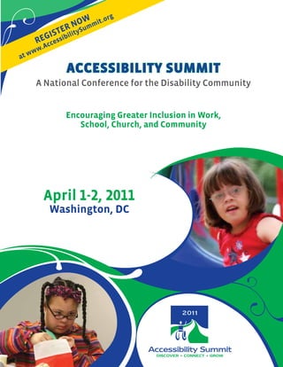 w .o   rg
               R u No mmit
            StebilityS
          gi i
       Re ccess
         .A
     w ww
at
                  Accessibility summit
       A National Conference for the Disability Community


                  encouraging greater inclusion in work,
                     School, Church, and Community




         April 1-2, 2011
              washington, DC




                                        DISCOVER • CONNECT • GROW
 