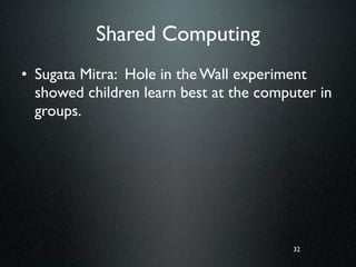 Shared Computing
• Sugata Mitra: Hole in the Wall experiment
  showed children learn best at the computer in
  groups.




                                         32
 