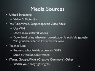 Media Sources
• United Streaming:
   – Video, Stills, Audio
• YouTube,Vimeo, Subject-specific Video Sites:
   – Use VPN
   – Don’t allow referral videos
   – Download using whatever downloader is available (google
     “rip youtube videos” for latest version).
• TeacherTube:
   – Request school-wide access via SBTS
   – Same as YouTube, but vetted
• iTunes, Google, Flickr (Creative Commons) Other:
   – Watch your copyright rights
                                                     36
 